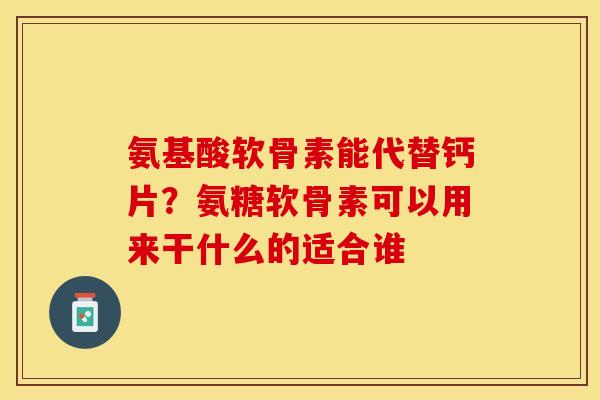 氨基酸软骨素能代替钙片？氨糖软骨素可以用来干什么的适合谁