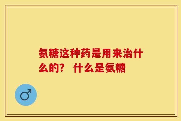 氨糖这种药是用来治什么的？ 什么是氨糖