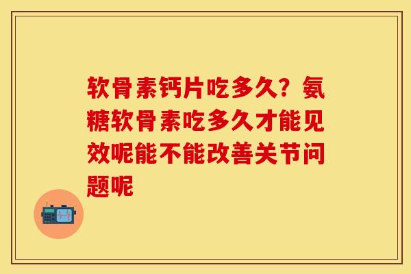 软骨素钙片吃多久？氨糖软骨素吃多久才能见效呢能不能改善关节问题呢
