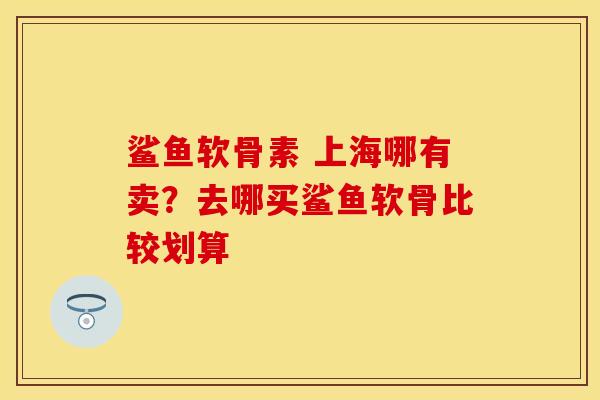 鲨鱼软骨素 上海哪有卖？去哪买鲨鱼软骨比较划算