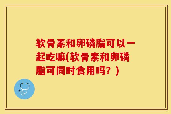 软骨素和卵磷脂可以一起吃嘛(软骨素和卵磷脂可同时食用吗？)