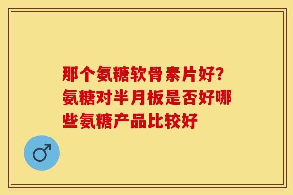 那个氨糖软骨素片好？氨糖对半月板是否好哪些氨糖产品比较好