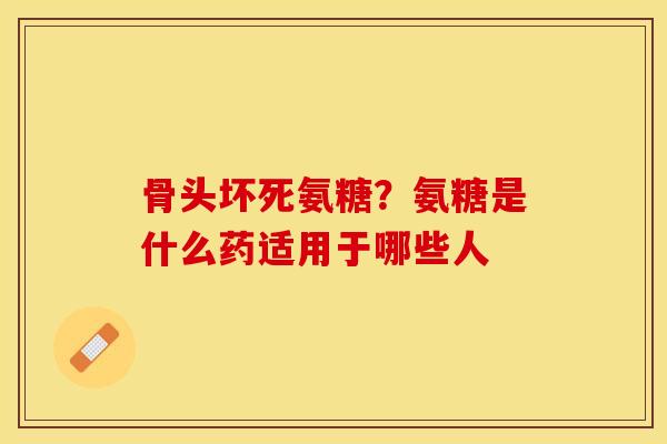 骨头坏死氨糖？氨糖是什么药适用于哪些人