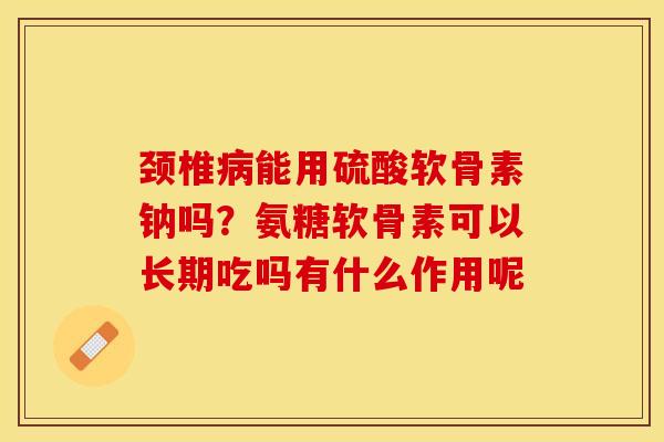 颈椎病能用硫酸软骨素钠吗？氨糖软骨素可以长期吃吗有什么作用呢-第1张图片-关节保镖
