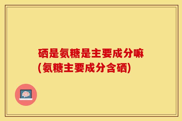 硒是氨糖是主要成分嘛(氨糖主要成分含硒)