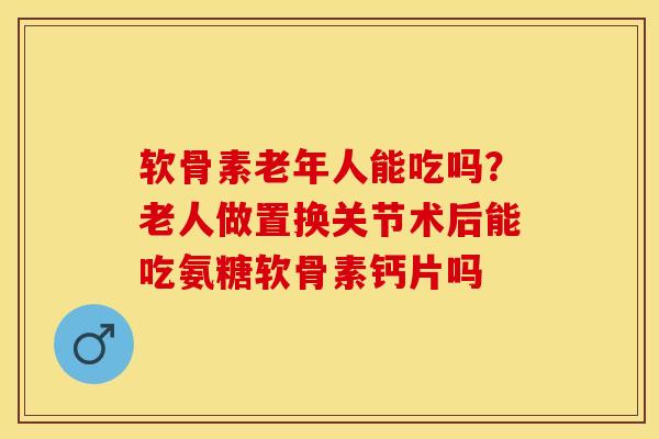 软骨素老年人能吃吗？老人做置换关节术后能吃氨糖软骨素钙片吗