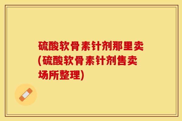 硫酸软骨素针剂那里卖(硫酸软骨素针剂售卖场所整理)
