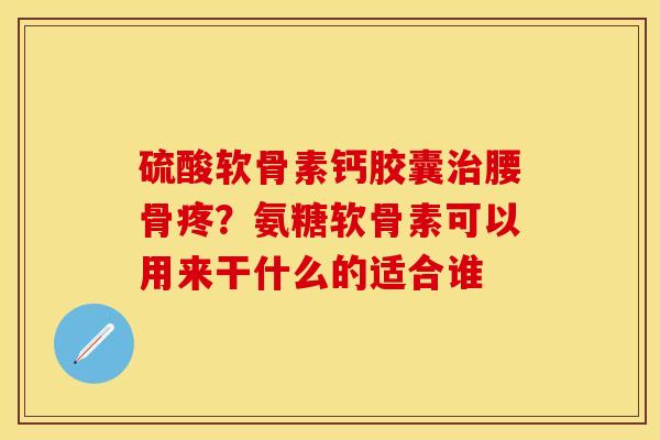 硫酸软骨素钙胶囊治腰骨疼？氨糖软骨素可以用来干什么的适合谁