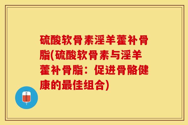 硫酸软骨素淫羊藿补骨脂(硫酸软骨素与淫羊藿补骨脂：促进骨骼健康的最佳组合)