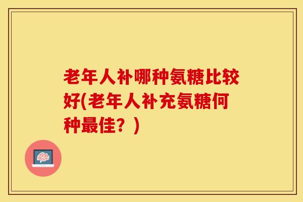 老年人补哪种氨糖比较好(老年人补充氨糖何种最佳？)