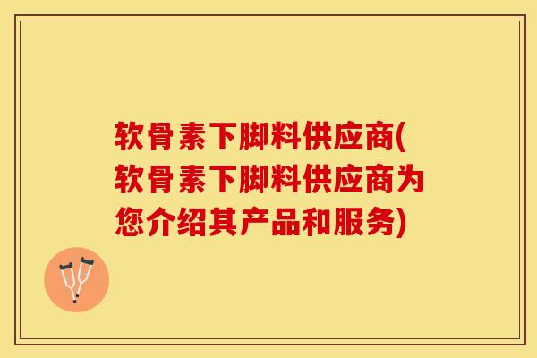 软骨素下脚料供应商(软骨素下脚料供应商为您介绍其产品和服务)