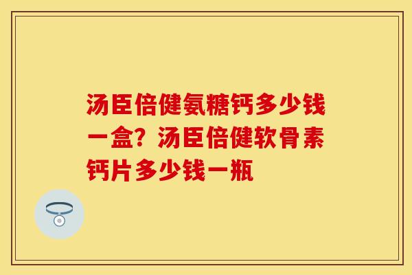 汤臣倍健氨糖钙多少钱一盒？汤臣倍健软骨素钙片多少钱一瓶