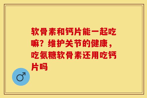 软骨素和钙片能一起吃嘛？维护关节的健康，吃氨糖软骨素还用吃钙片吗