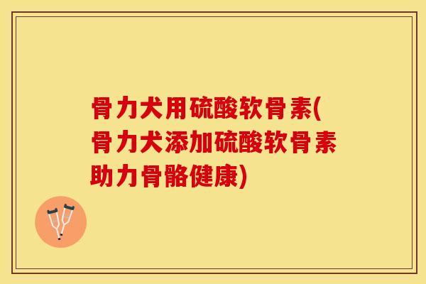 骨力犬用硫酸软骨素(骨力犬添加硫酸软骨素助力骨骼健康)