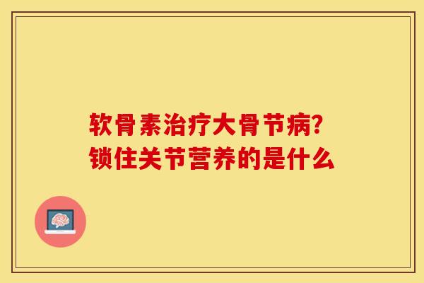 软骨素治疗大骨节病？锁住关节营养的是什么