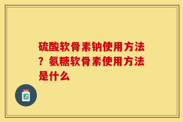 硫酸软骨素钠使用方法？氨糖软骨素使用方法是什么