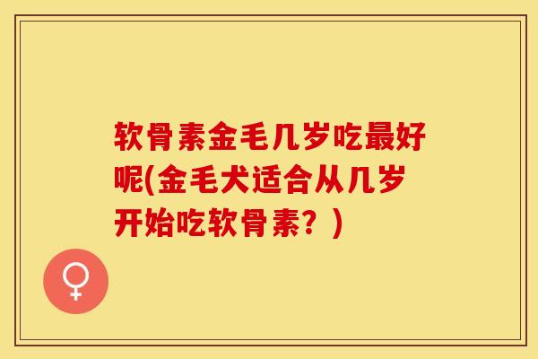 软骨素金毛几岁吃最好呢(金毛犬适合从几岁开始吃软骨素？)
