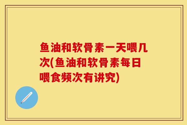 鱼油和软骨素一天喂几次(鱼油和软骨素每日喂食频次有讲究)