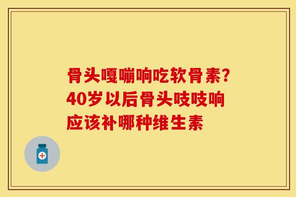 骨头嘎嘣响吃软骨素？40岁以后骨头吱吱响应该补哪种维生素