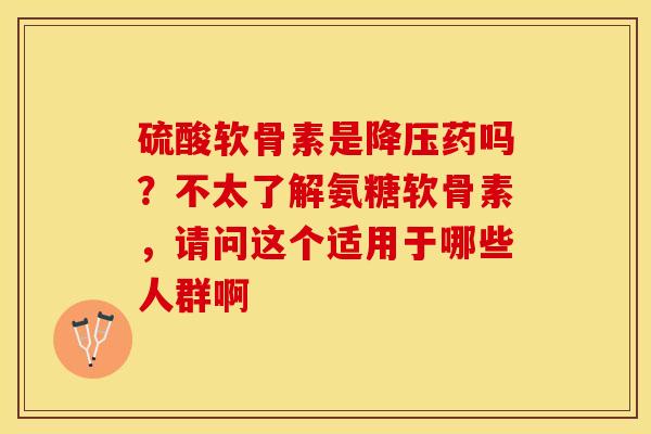 硫酸软骨素是降压药吗？不太了解氨糖软骨素，请问这个适用于哪些人群啊