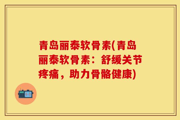 青岛丽泰软骨素(青岛丽泰软骨素：舒缓关节疼痛，助力骨骼健康)
