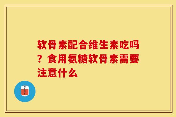 软骨素配合维生素吃吗？食用氨糖软骨素需要注意什么