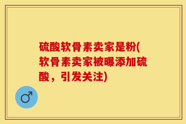 硫酸软骨素卖家是粉(软骨素卖家被曝添加硫酸，引发关注)