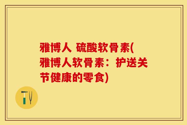 雅博人 硫酸软骨素(雅博人软骨素：护送关节健康的零食)-第1张图片-关节保镖