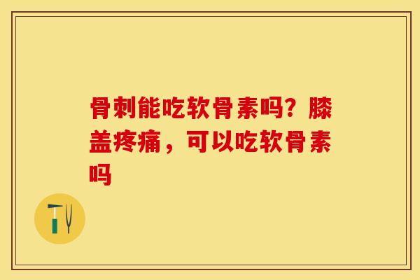骨刺能吃软骨素吗？膝盖疼痛，可以吃软骨素吗