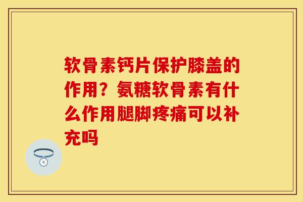 软骨素钙片保护膝盖的作用？氨糖软骨素有什么作用腿脚疼痛可以补充吗