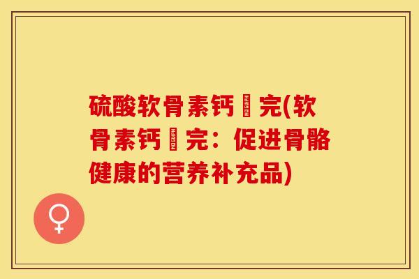 硫酸软骨素钙晈完(软骨素钙晈完：促进骨骼健康的营养补充品)