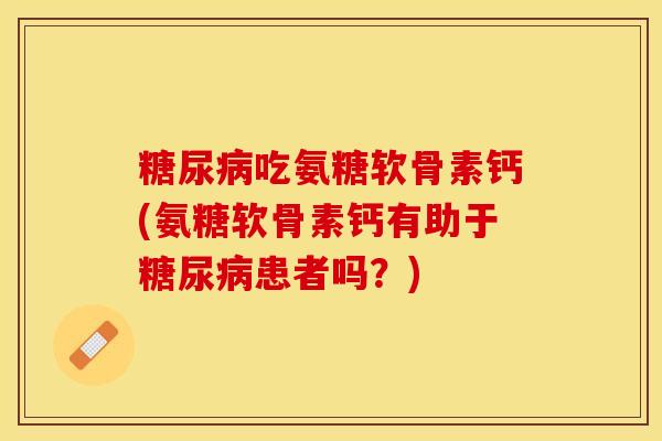 糖尿病吃氨糖软骨素钙(氨糖软骨素钙有助于糖尿病患者吗？)