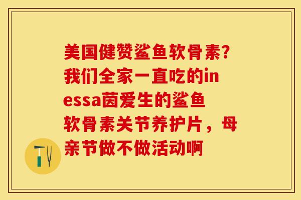 美国健赞鲨鱼软骨素？我们全家一直吃的inessa茵爱生的鲨鱼软骨素关节养护片，母亲节做不做活动啊