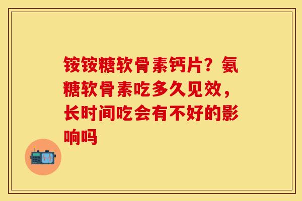 铵铵糖软骨素钙片？氨糖软骨素吃多久见效，长时间吃会有不好的影响吗