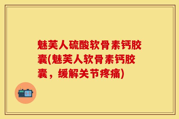 魅芙人硫酸软骨素钙胶囊(魅芙人软骨素钙胶囊，缓解关节疼痛)