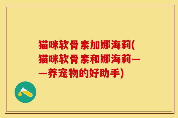 猫咪软骨素加娜海莉(猫咪软骨素和娜海莉——养宠物的好助手)