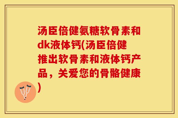 汤臣倍健氨糖软骨素和dk液体钙(汤臣倍健推出软骨素和液体钙产品，关爱您的骨骼健康)