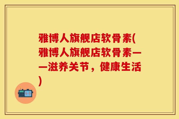雅博人旗舰店软骨素(雅博人旗舰店软骨素——滋养关节，健康生活)