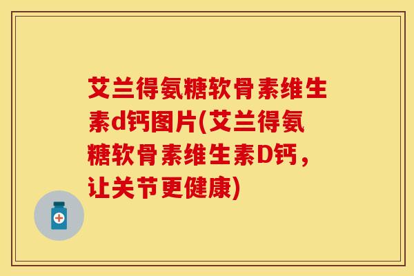 艾兰得氨糖软骨素维生素d钙图片(艾兰得氨糖软骨素维生素D钙，让关节更健康)