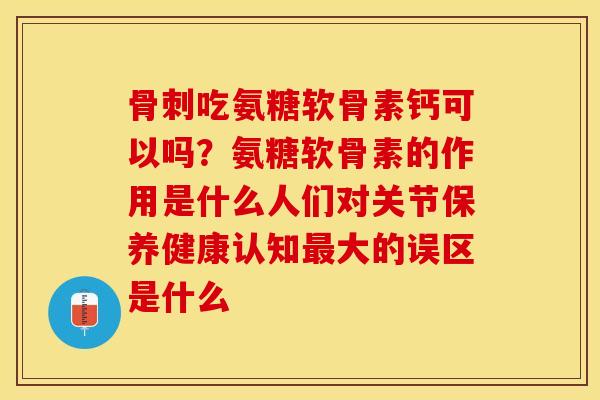 骨刺吃氨糖软骨素钙可以吗？氨糖软骨素的作用是什么人们对关节保养健康认知最大的误区是什么