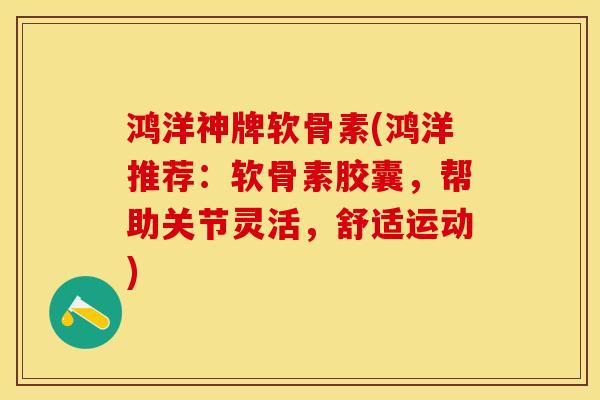 鸿洋神牌软骨素(鸿洋推荐：软骨素胶囊，帮助关节灵活，舒适运动)