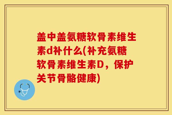 盖中盖氨糖软骨素维生素d补什么(补充氨糖软骨素维生素D，保护关节骨骼健康)