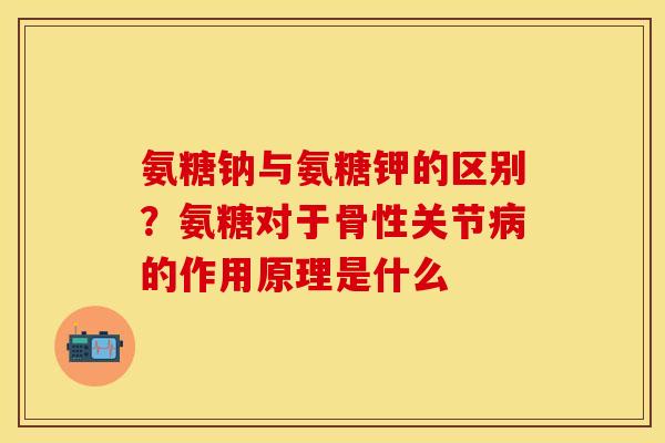 氨糖钠与氨糖钾的区别？氨糖对于骨性关节病的作用原理是什么