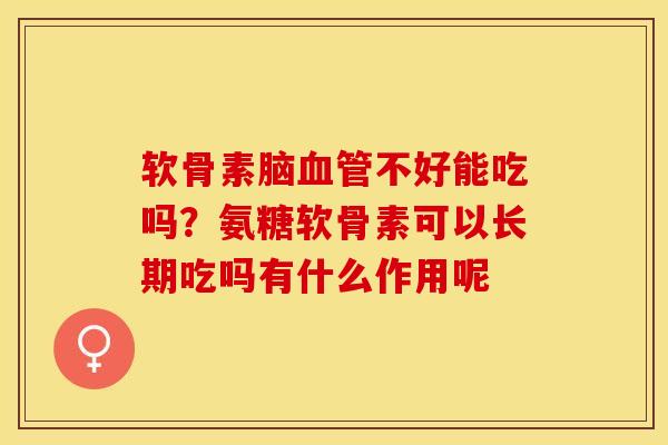 软骨素脑血管不好能吃吗？氨糖软骨素可以长期吃吗有什么作用呢