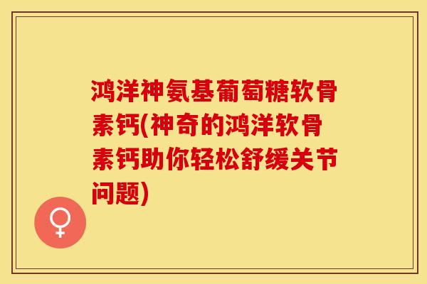 鸿洋神氨基葡萄糖软骨素钙(神奇的鸿洋软骨素钙助你轻松舒缓关节问题)