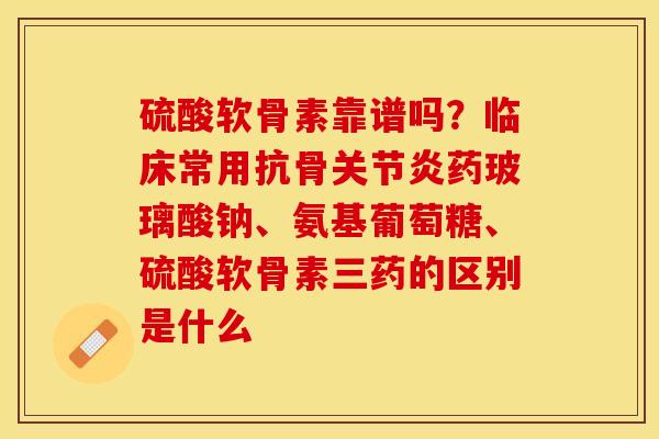 硫酸软骨素靠谱吗？临床常用抗骨关节炎药玻璃酸钠、氨基葡萄糖、硫酸软骨素三药的区别是什么