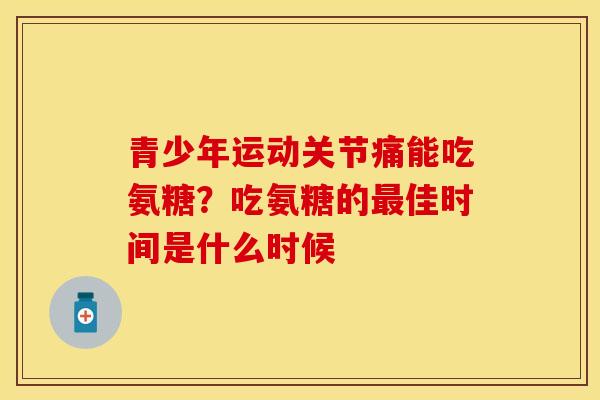 青少年运动关节痛能吃氨糖？吃氨糖的最佳时间是什么时候