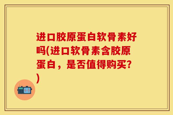 进口胶原蛋白软骨素好吗(进口软骨素含胶原蛋白，是否值得购买？)