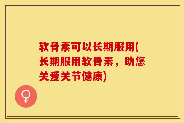软骨素可以长期服用(长期服用软骨素，助您关爱关节健康)