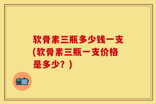 软骨素三瓶多少钱一支(软骨素三瓶一支价格是多少？)